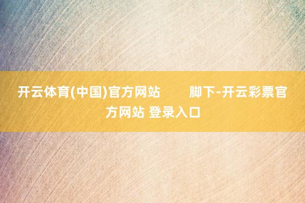 开云体育(中国)官方网站        脚下-开云彩票官方网站 登录入口