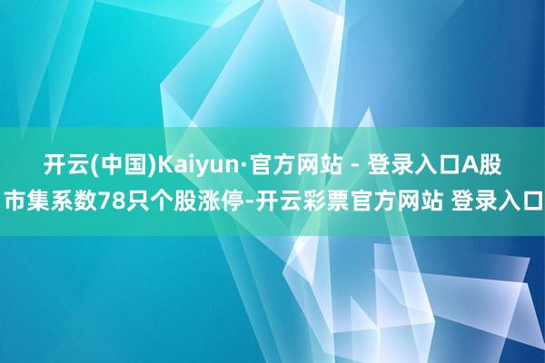 开云(中国)Kaiyun·官方网站 - 登录入口A股市集系数78只个股涨停-开云彩票官方网站 登录入口