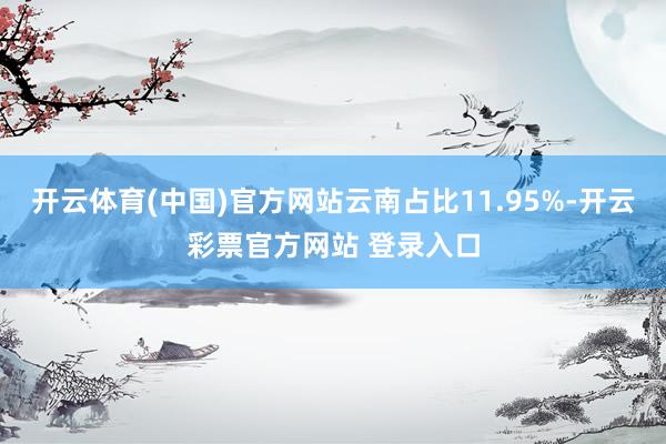 开云体育(中国)官方网站云南占比11.95%-开云彩票官方网站 登录入口