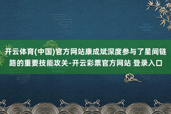 开云体育(中国)官方网站康成斌深度参与了星间链路的重要技能攻关-开云彩票官方网站 登录入口