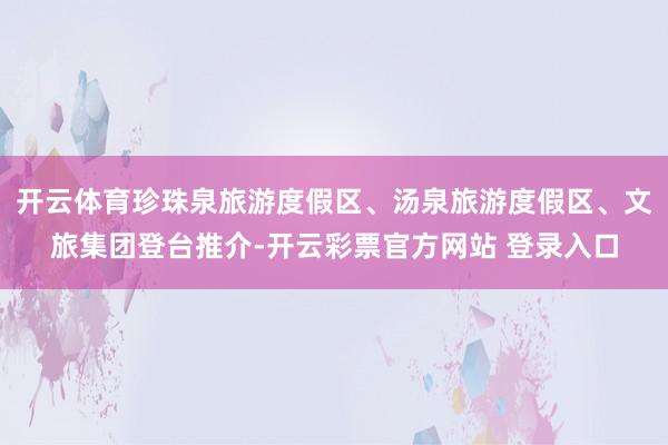开云体育珍珠泉旅游度假区、汤泉旅游度假区、文旅集团登台推介-开云彩票官方网站 登录入口