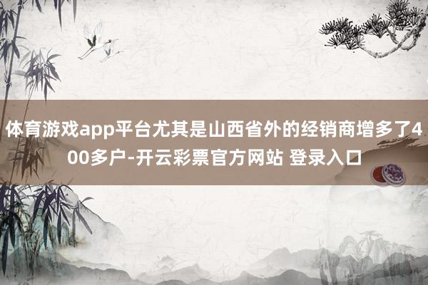 体育游戏app平台尤其是山西省外的经销商增多了400多户-开云彩票官方网站 登录入口