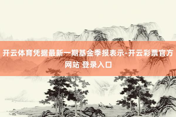 开云体育凭据最新一期基金季报表示-开云彩票官方网站 登录入口