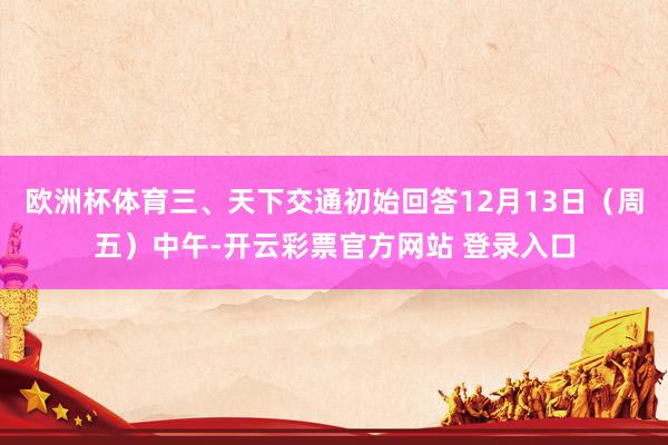 欧洲杯体育三、天下交通初始回答12月13日（周五）中午-开云彩票官方网站 登录入口