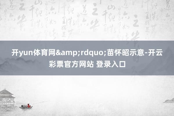 开yun体育网&rdquo;苗怀昭示意-开云彩票官方网站 登录入口