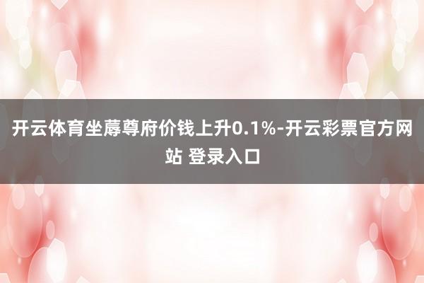 开云体育坐蓐尊府价钱上升0.1%-开云彩票官方网站 登录入口