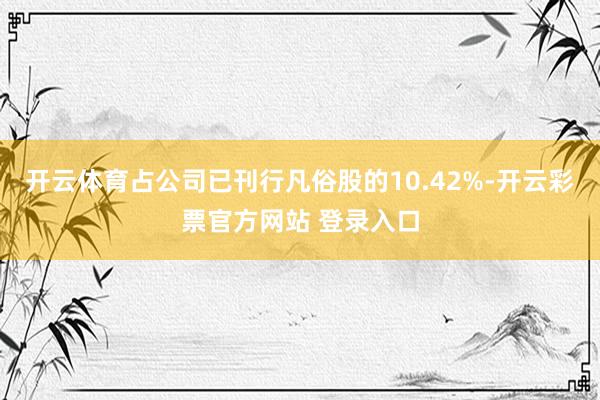 开云体育占公司已刊行凡俗股的10.42%-开云彩票官方网站 登录入口