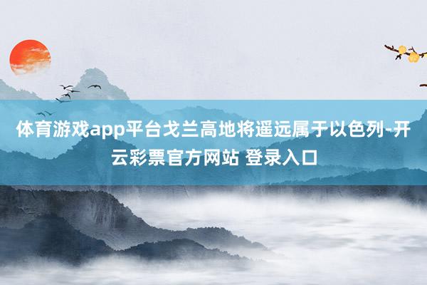 体育游戏app平台戈兰高地将遥远属于以色列-开云彩票官方网站 登录入口