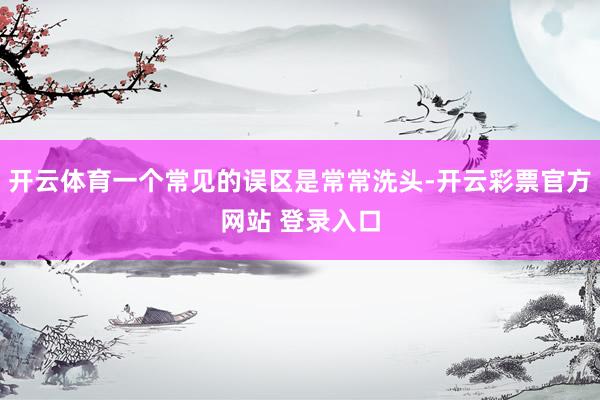 开云体育一个常见的误区是常常洗头-开云彩票官方网站 登录入口