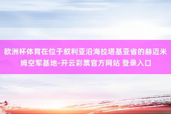 欧洲杯体育在位于叙利亚沿海拉塔基亚省的赫迈米姆空军基地-开云彩票官方网站 登录入口