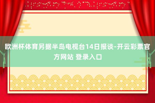 欧洲杯体育另据半岛电视台14日报谈-开云彩票官方网站 登录入口