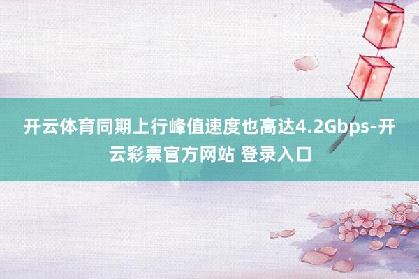 开云体育同期上行峰值速度也高达4.2Gbps-开云彩票官方网站 登录入口