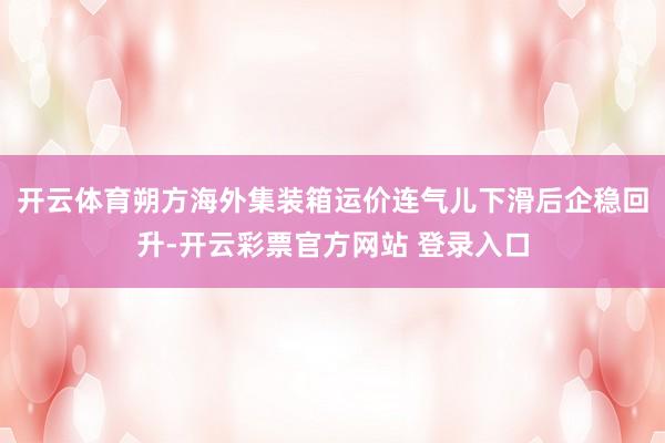 开云体育朔方海外集装箱运价连气儿下滑后企稳回升-开云彩票官方网站 登录入口