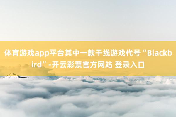 体育游戏app平台其中一款干线游戏代号“Blackbird”-开云彩票官方网站 登录入口
