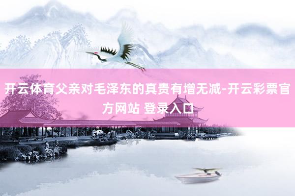 开云体育父亲对毛泽东的真贵有增无减-开云彩票官方网站 登录入口