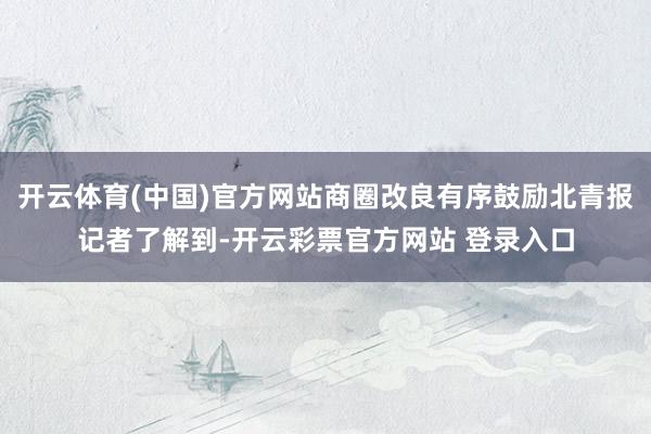 开云体育(中国)官方网站商圈改良有序鼓励北青报记者了解到-开云彩票官方网站 登录入口