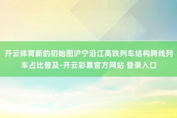 开云体育新的初始图沪宁沿江高铁列车结构跨线列车占比普及-开云彩票官方网站 登录入口