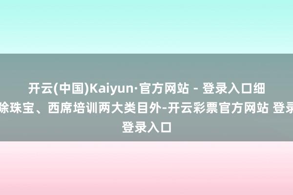 开云(中国)Kaiyun·官方网站 - 登录入口细心！除珠宝、西席培训两大类目外-开云彩票官方网站 登录入口
