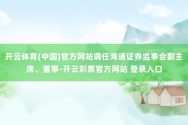 开云体育(中国)官方网站调任海通证券监事会副主席、董事-开云彩票官方网站 登录入口