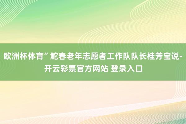 欧洲杯体育”鮀春老年志愿者工作队队长桂芳宝说-开云彩票官方网站 登录入口