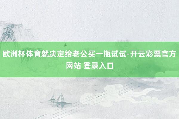 欧洲杯体育就决定给老公买一瓶试试-开云彩票官方网站 登录入口