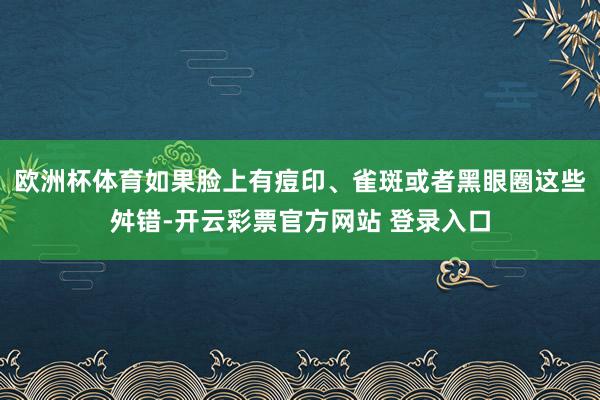 欧洲杯体育如果脸上有痘印、雀斑或者黑眼圈这些舛错-开云彩票官方网站 登录入口