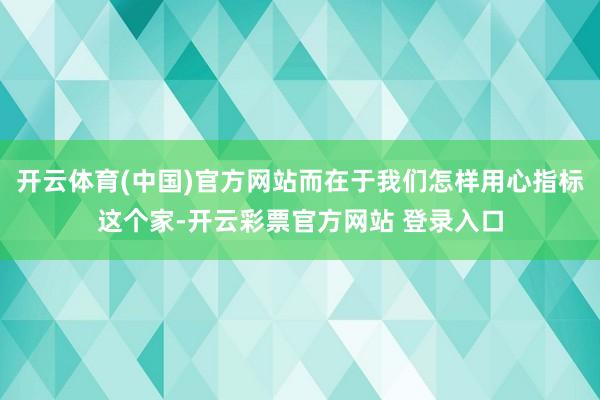 开云体育(中国)官方网站而在于我们怎样用心指标这个家-开云彩票官方网站 登录入口