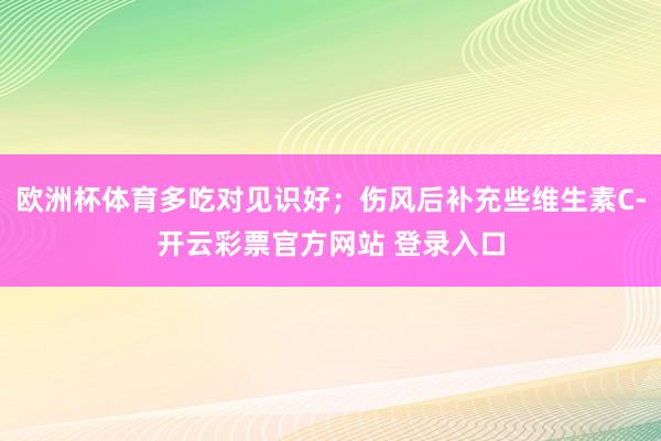 欧洲杯体育多吃对见识好；伤风后补充些维生素C-开云彩票官方网站 登录入口