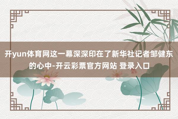 开yun体育网这一幕深深印在了新华社记者邹健东的心中-开云彩票官方网站 登录入口