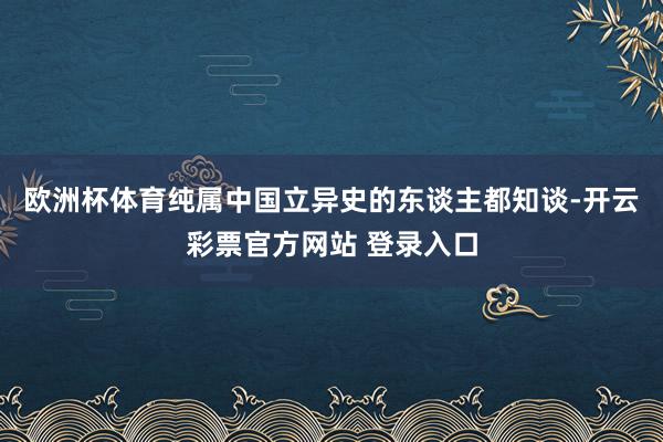 欧洲杯体育纯属中国立异史的东谈主都知谈-开云彩票官方网站 登录入口