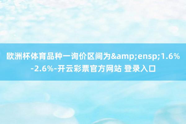 欧洲杯体育品种一询价区间为 1.6%-2.6%-开云彩票官方网站 登录入口