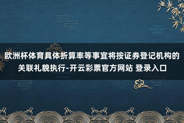 欧洲杯体育具体折算率等事宜将按证券登记机构的关联礼貌执行-开云彩票官方网站 登录入口