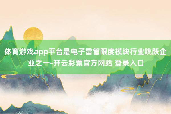 体育游戏app平台是电子雷管限度模块行业跳跃企业之一-开云彩票官方网站 登录入口