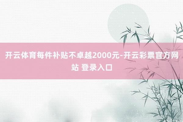 开云体育每件补贴不卓越2000元-开云彩票官方网站 登录入口