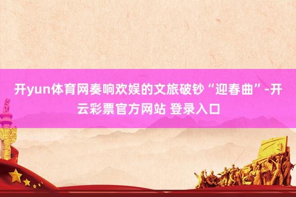 开yun体育网奏响欢娱的文旅破钞“迎春曲”-开云彩票官方网站 登录入口