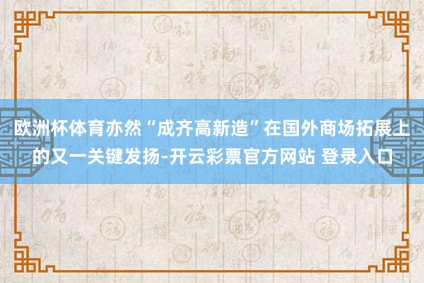 欧洲杯体育亦然“成齐高新造”在国外商场拓展上的又一关键发扬-开云彩票官方网站 登录入口