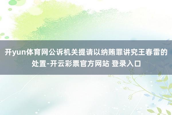 开yun体育网公诉机关提请以纳贿罪讲究王春雷的处置-开云彩票官方网站 登录入口