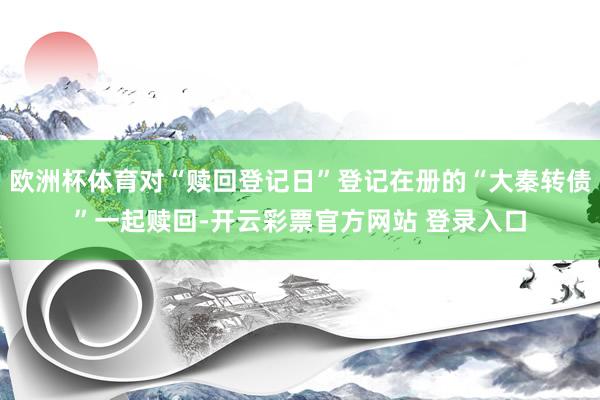欧洲杯体育对“赎回登记日”登记在册的“大秦转债”一起赎回-开云彩票官方网站 登录入口