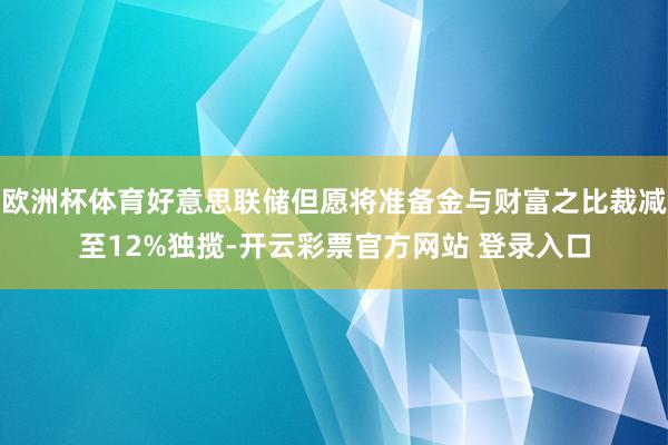 欧洲杯体育好意思联储但愿将准备金与财富之比裁减至12%独揽-开云彩票官方网站 登录入口