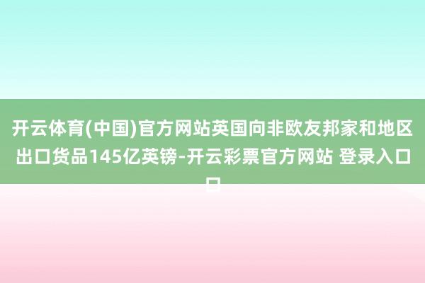 开云体育(中国)官方网站英国向非欧友邦家和地区出口货品145亿英镑-开云彩票官方网站 登录入口