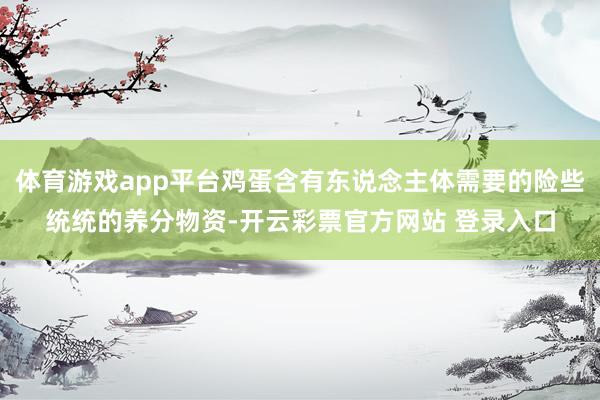 体育游戏app平台鸡蛋含有东说念主体需要的险些统统的养分物资-开云彩票官方网站 登录入口