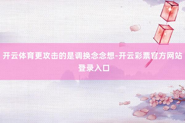 开云体育更攻击的是调换念念想-开云彩票官方网站 登录入口