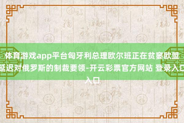 体育游戏app平台匈牙利总理欧尔班正在贫窭欧盟延迟对俄罗斯的制裁要领-开云彩票官方网站 登录入口