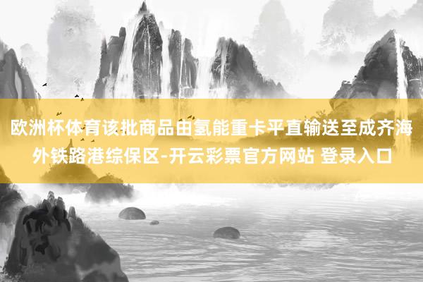 欧洲杯体育该批商品由氢能重卡平直输送至成齐海外铁路港综保区-开云彩票官方网站 登录入口