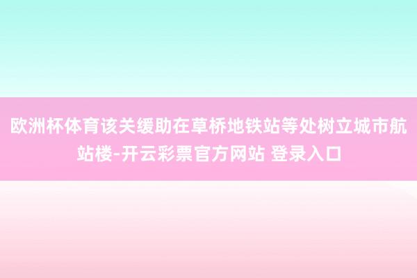 欧洲杯体育该关缓助在草桥地铁站等处树立城市航站楼-开云彩票官方网站 登录入口