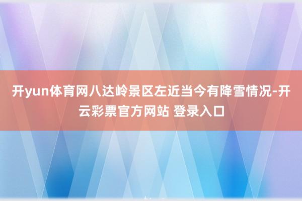 开yun体育网八达岭景区左近当今有降雪情况-开云彩票官方网站 登录入口