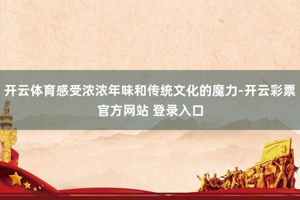 开云体育感受浓浓年味和传统文化的魔力-开云彩票官方网站 登录入口