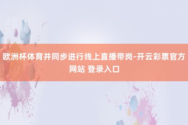 欧洲杯体育并同步进行线上直播带岗-开云彩票官方网站 登录入口