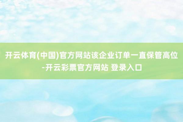 开云体育(中国)官方网站该企业订单一直保管高位-开云彩票官方网站 登录入口