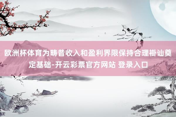欧洲杯体育为畴昔收入和盈利界限保持合理褂讪奠定基础-开云彩票官方网站 登录入口